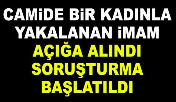 CAMİDE BİR KADINLA YAKALANAN İMAM A&Ccedil;IĞA ALINDI SORUŞTURMA BAŞLATILDI